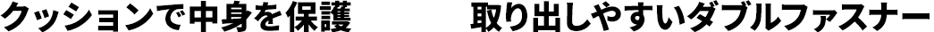 クッションで中身を保護 取り出しやすいダブルファスナー