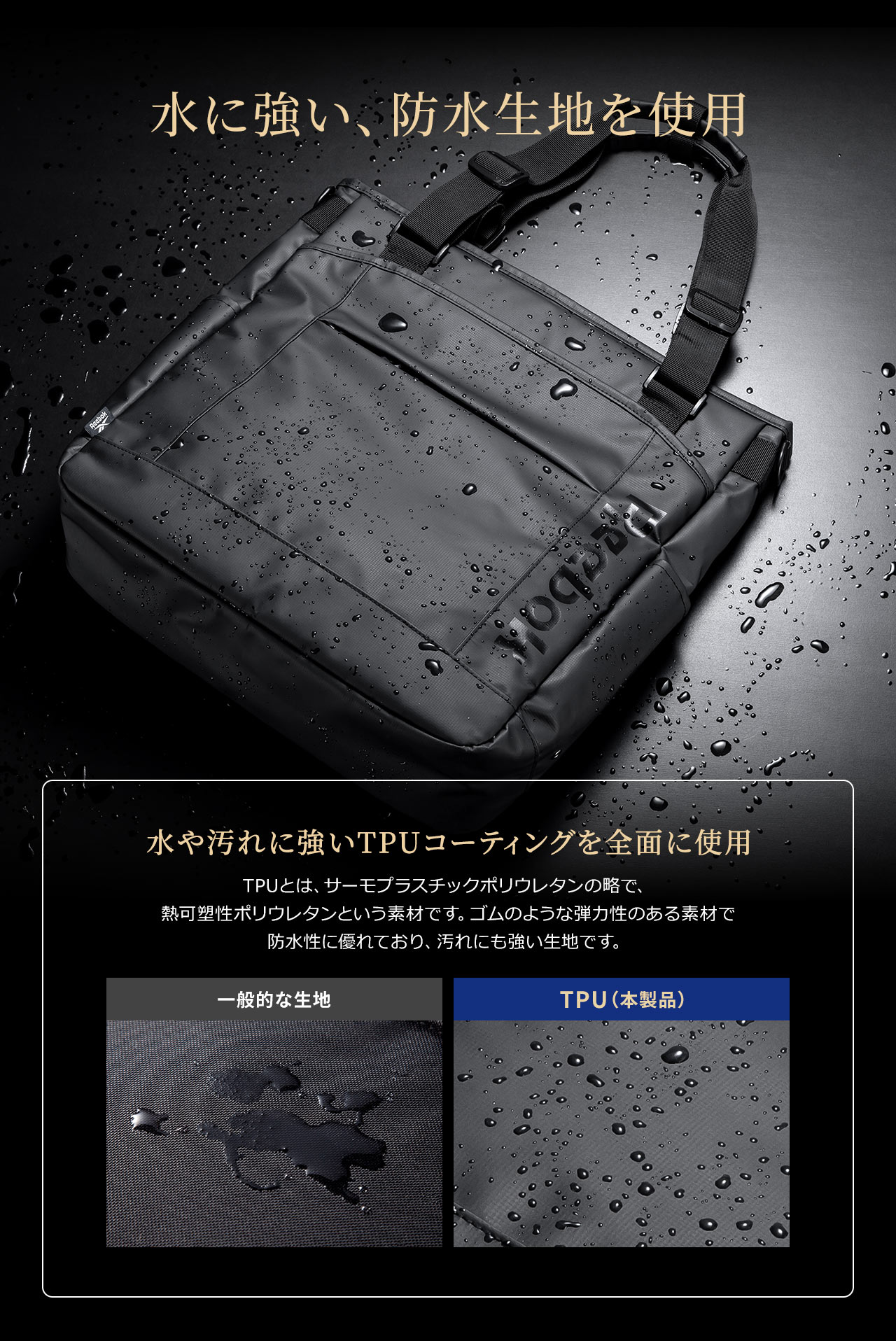 水に強い、防水生地を使用しています。水や汚れに強いTPUコーティングを全面に使用。TPUとは、サーモプラスチックポリウレタンの略で、熱可塑性ポリウレタンという素材です。ゴムのような弾力性のある素材で防水性に優れており、汚れにも強い生地です。