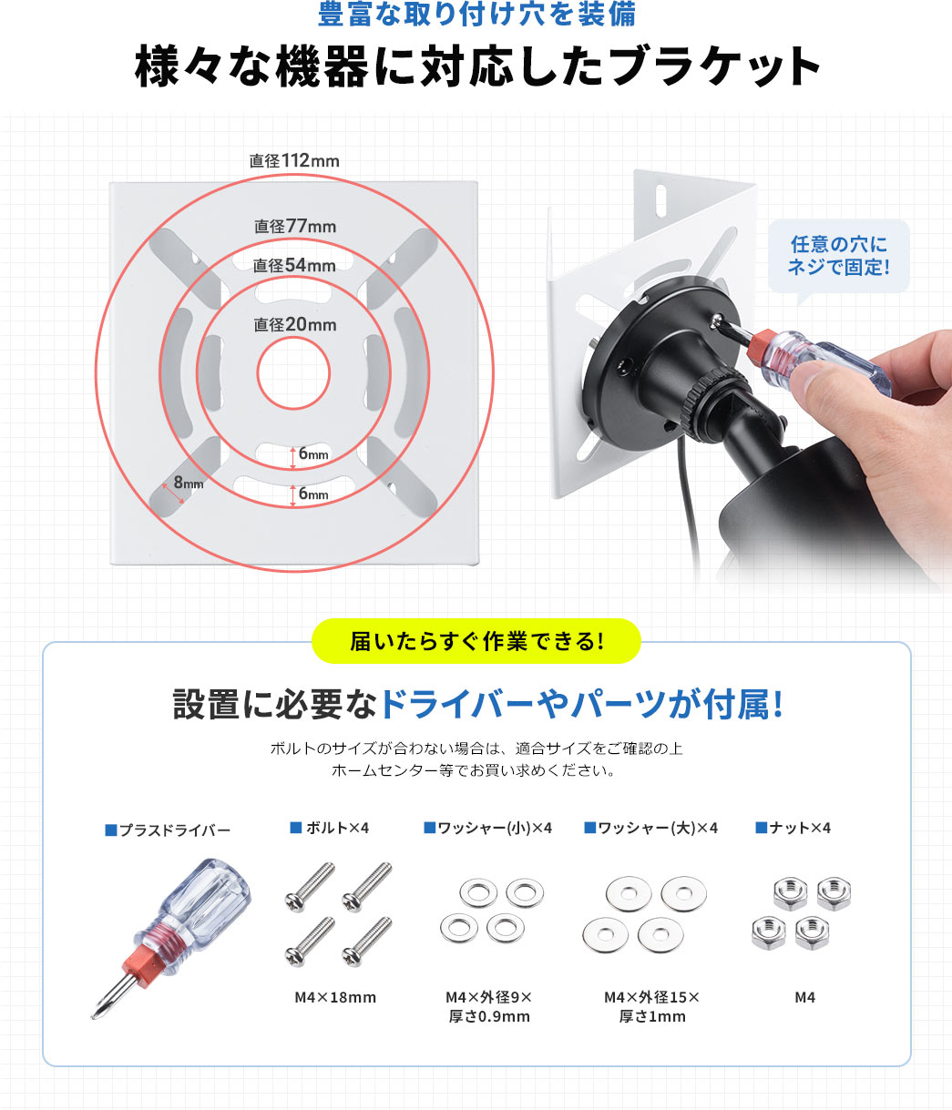 豊富な取り付け穴を装備 様々な機器に対応したブラケット 届いたらすぐ作業できる! 設置に必要なドライバーやパーツが付属!