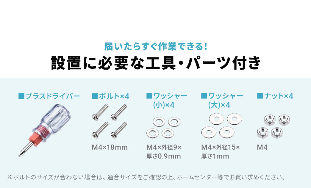 届いたらすぐ作業できる!設置に必要な工具・パーツ付き。プラスドライバーのほか、ボルト×4、ワッシャー（小）×4、ワッシャー（大）×4、ナット×4を付属しています。※ボルトのサイズが合わない場合は、適合サイズをご確認の上、ホームセンター等でお買い求めください。