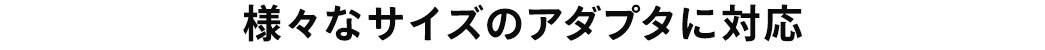 様々なサイズのアダプタに対応