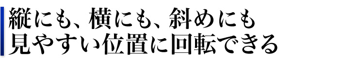 縦にも、横にも、斜めにも　見やすい位置に回転できる