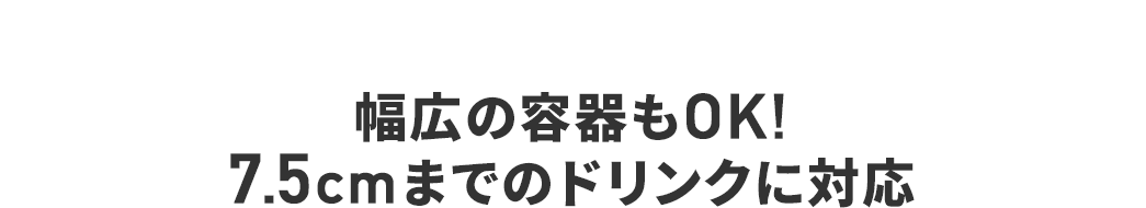 幅広の容器もOK！ 7.5cmまでのドリンクに対応