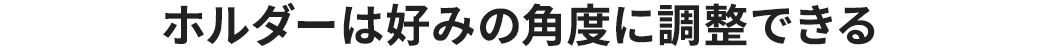 ホルダーは好みの角度に調整できる