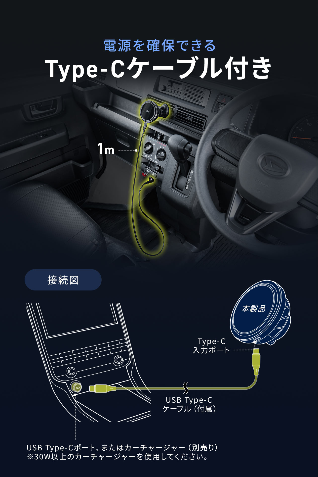電源を確保できるType-Cケーブル付き。付属のUSB Type-C ケーブルでType-C 入力ポートを本製品に接続。USB Type-Cポート、またはカーチャージャー（別売り）も使用可能。 ※30W以上のカーチャージャーを使用してください。