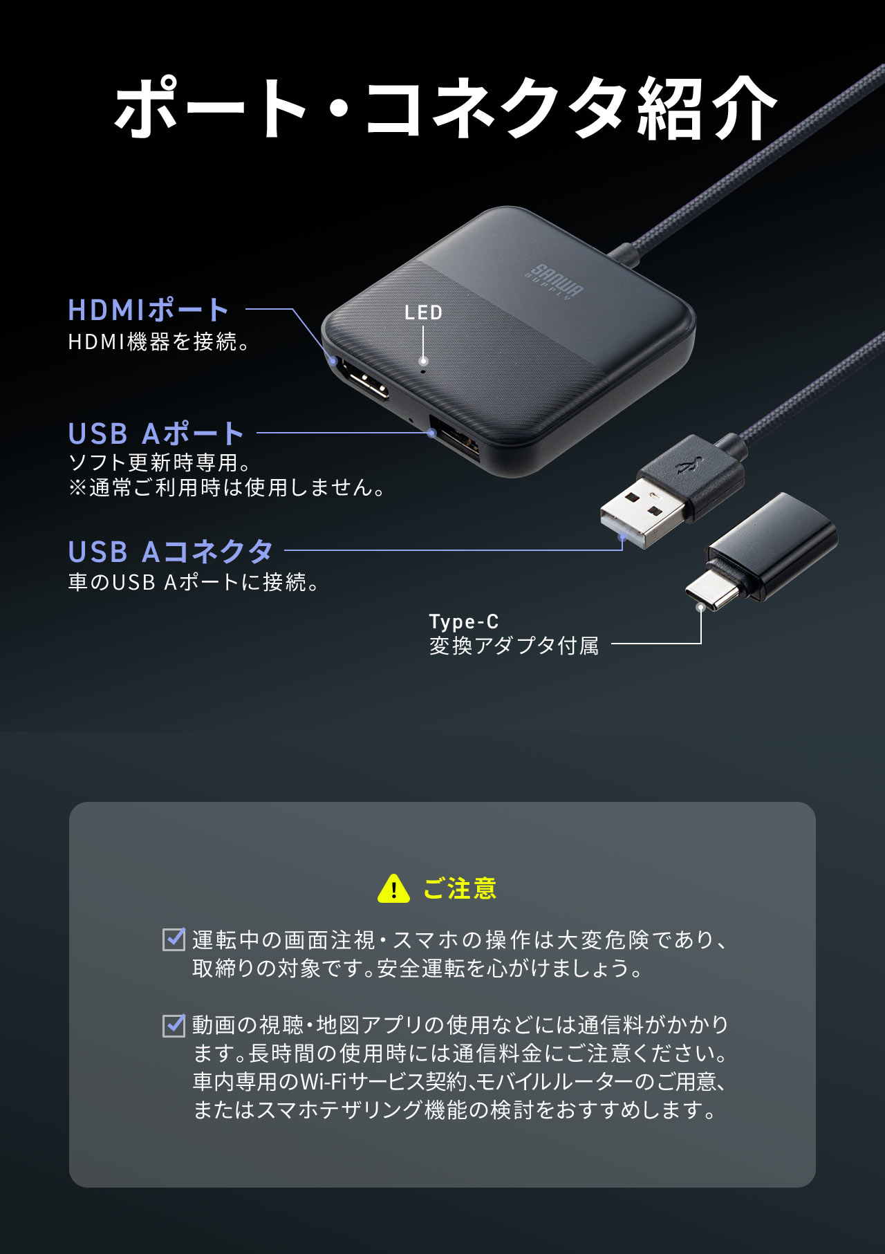 本製品は、HDMIポート、USB Aポートを搭載しており、プラグはUSB AコネクタにType-C 変換アダプタが付属しています。使用時には以下にご注意下さい、運転中の画面注視・スマホの操作は大変危険であり、取締りの対象です。安全運転を心がけましょう。 動画の視聴・地図アプリの使用などには通信料がかかります。長時間の使用時には通信料金にご注意ください。車内専用のWi-Fiサービス契約、モバイルルーターのご用意、またはスマホテザリング機能の検討をおすすめします。