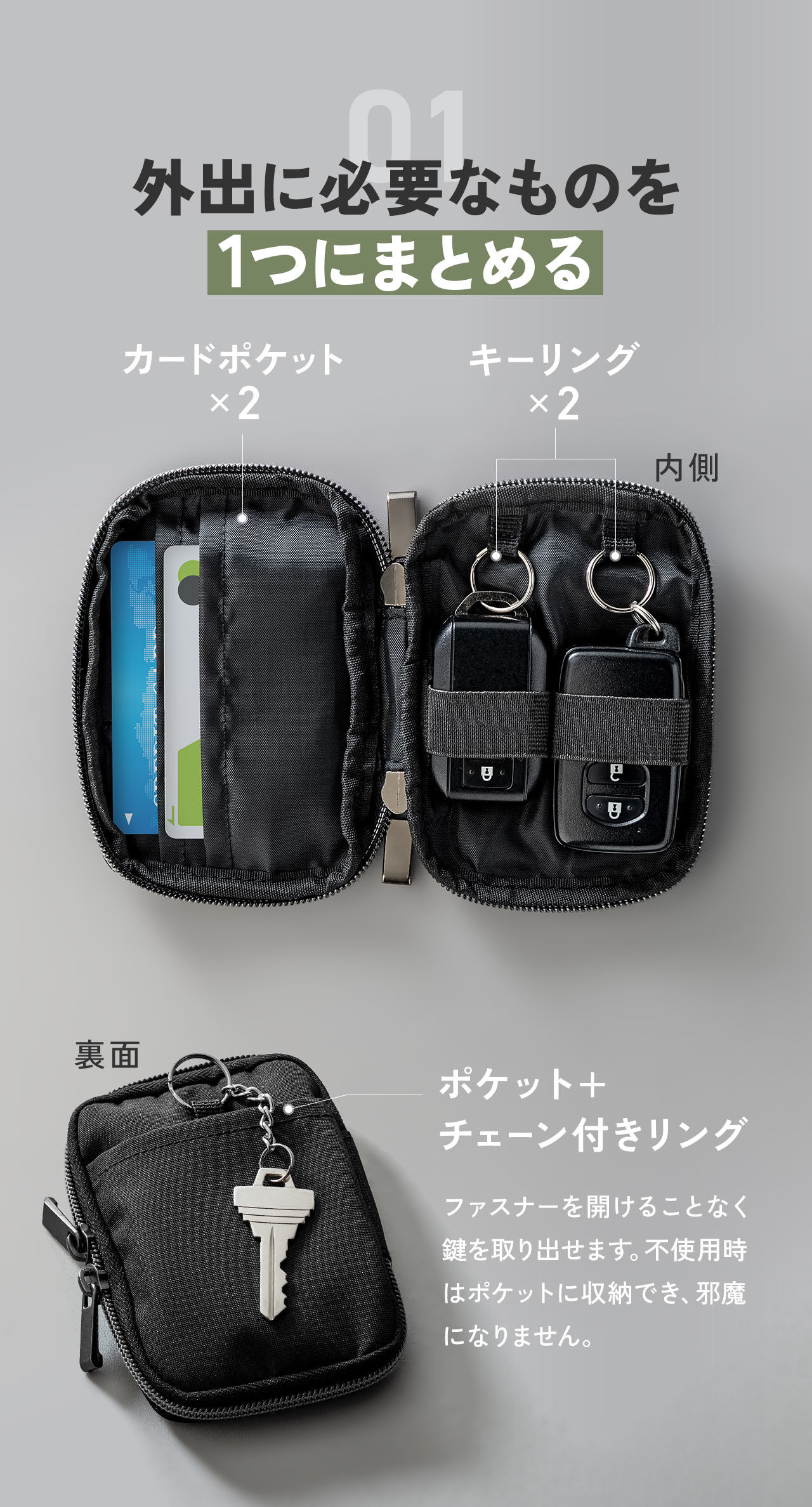 内側にはカードポケット2つ、キーリング2つ、裏側にはポケット+ チェーン付きリングが付いており外出に必要なものを1つにまとめることができます。また裏側のポケット+ チェーン付きリングでファスナーを開けることなく鍵を取り出せます。不使用時はポケットに収納でき、邪魔になりません。