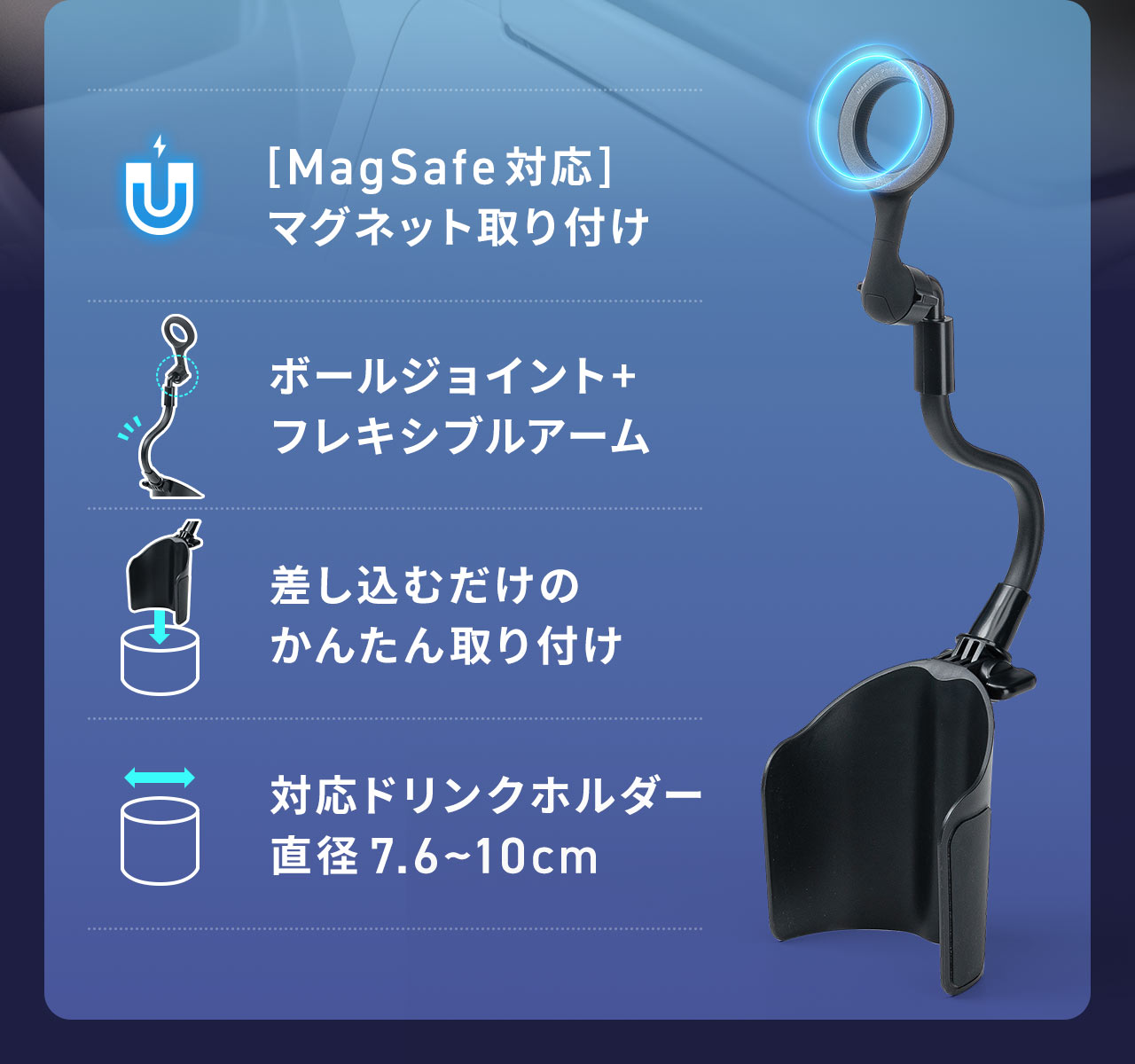 MagSafe対応でマグネット取り付けでき、ボールジョイント+フレキシブルアームで自由に位置調整でき、差し込むだけのかんたん取り付け。対応ドリンクホルダーは直径7.6~10cmです。