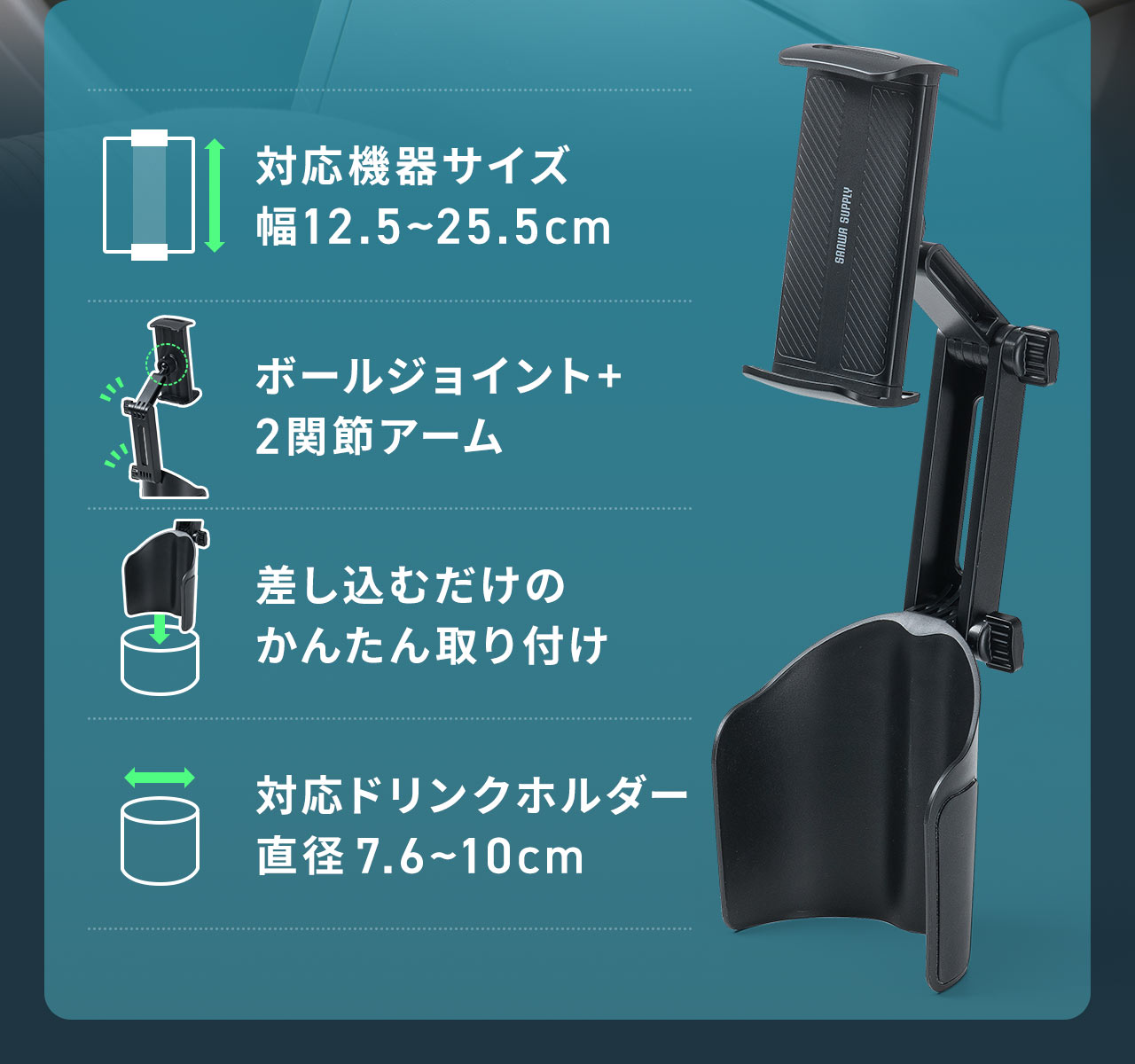 対応機器サイズ幅12.5~22.5cmでボールジョイント+2関節アームで自由に位置調整でき、差し込むだけのかんたん取り付け。対応ドリンクホルダーは直径7.6~10cmです。