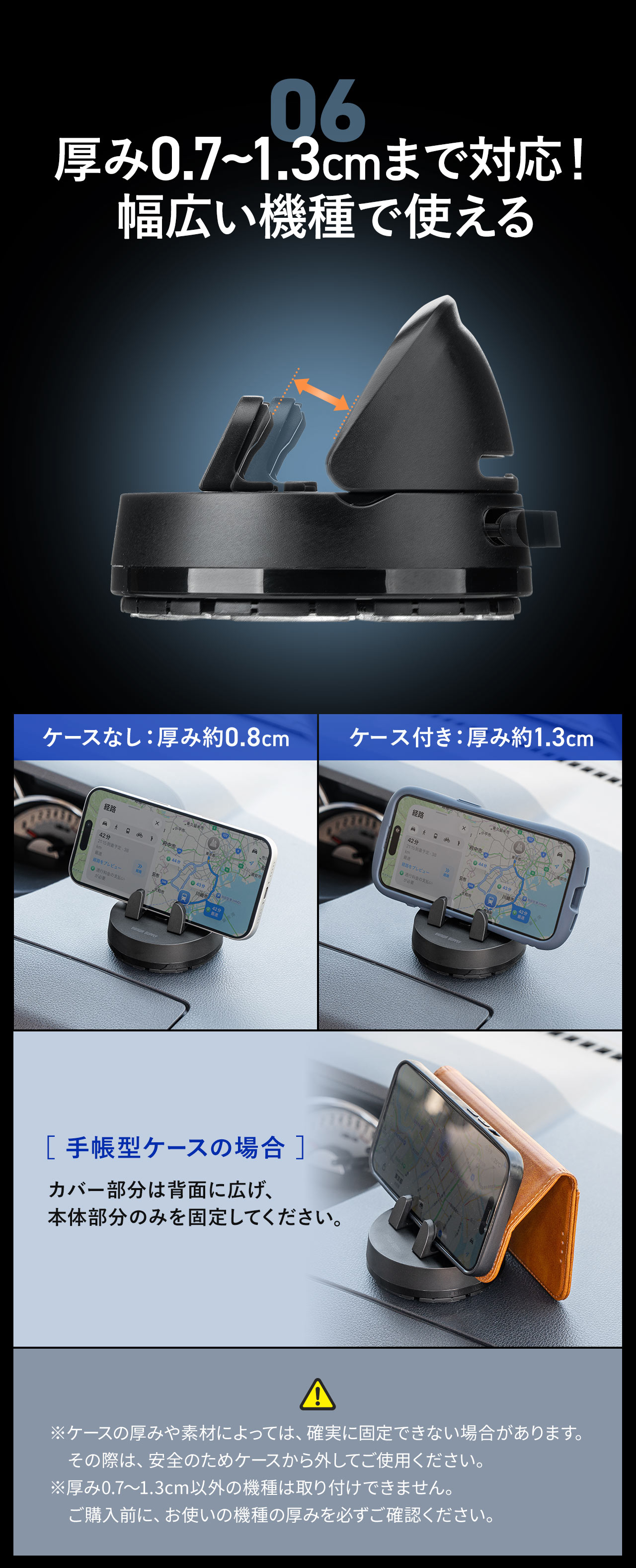 厚み0.7~1.3cmまで対応!幅広い機種で使える。手帳型ケースの場合はカバー部分は背面に広げ、本体部分のみを固定してください。※ケースの厚みや素材によっては、確実に固定できない場合があります。その際は、安全のためケースから外してご使用ください。※厚み0.7?1.3cm以外の機種は取り付けできません。ご購入前に、お使いの機種の厚みを必ずご確認ください。