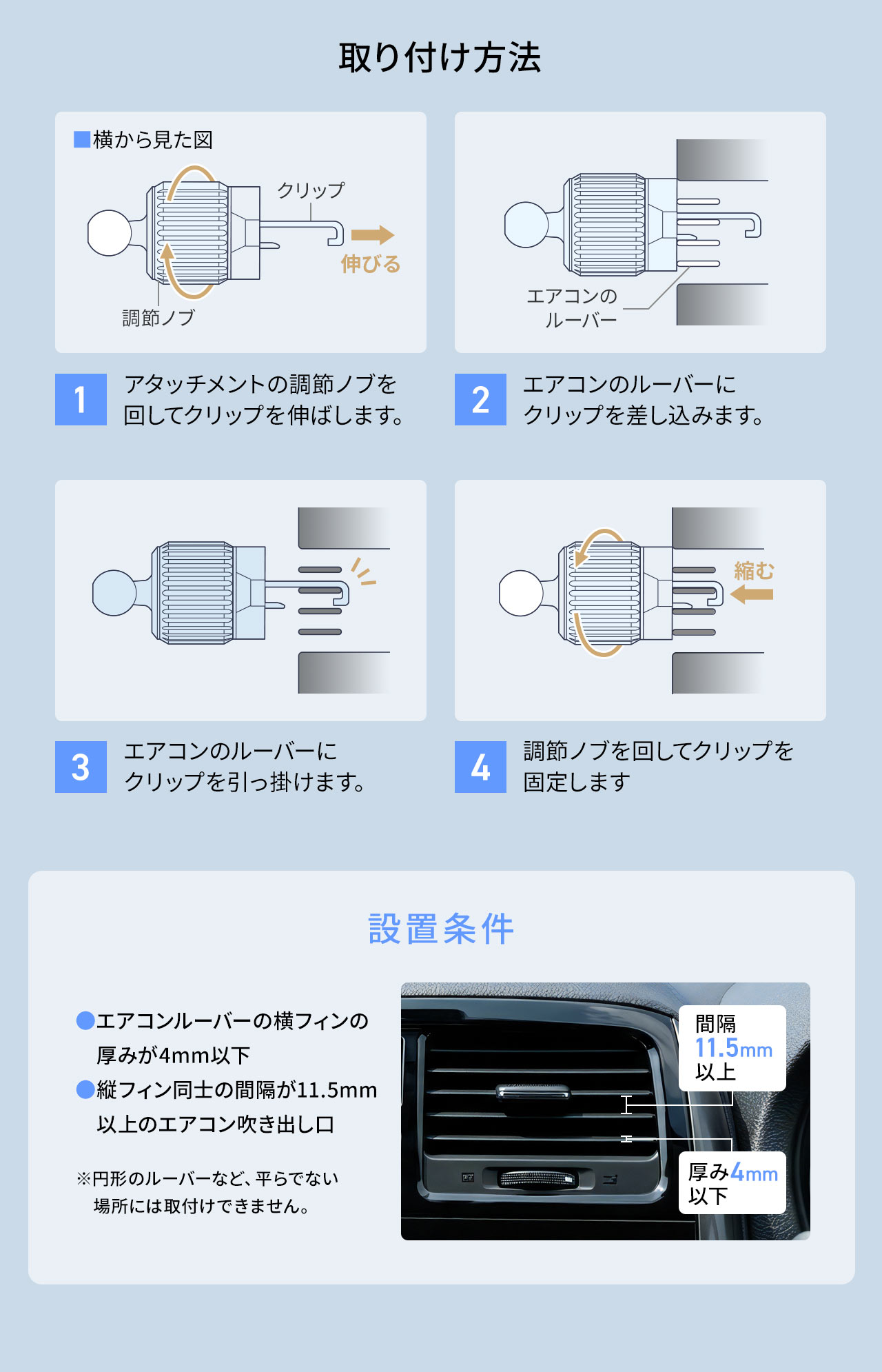 取り付け方法、1、アタッチメントの調節ノブを回してクリップを伸ばします。2、エアコンのルーバーにクリップを差し込みます。3、エアコンのルーバーにクリップを引っ掛けます。4、調節ノブを回してクリップを固定します。設置条件は、エアコンルーバーの横フィンの厚みが4mm以下で縦フィン同士の間隔が11.5mm以上のエアコン吹き出し口です。