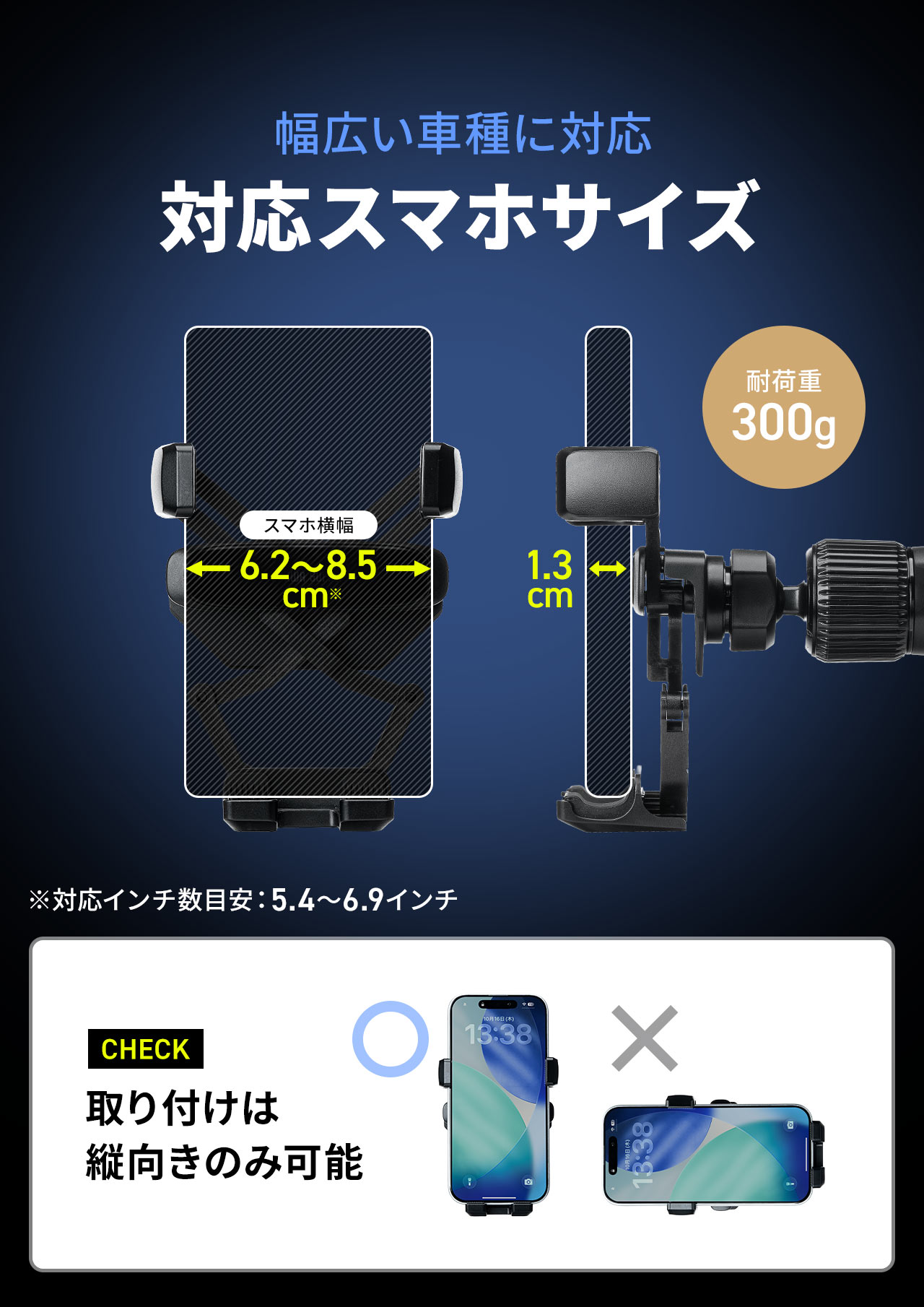 横幅6.2cm～8.5cm、厚さ1.3cm、重量300gまでのスマホサイズに対応しています。※対応インチ数目安：5.4?6.9インチ。取り付けは縦向きのみ可能です。