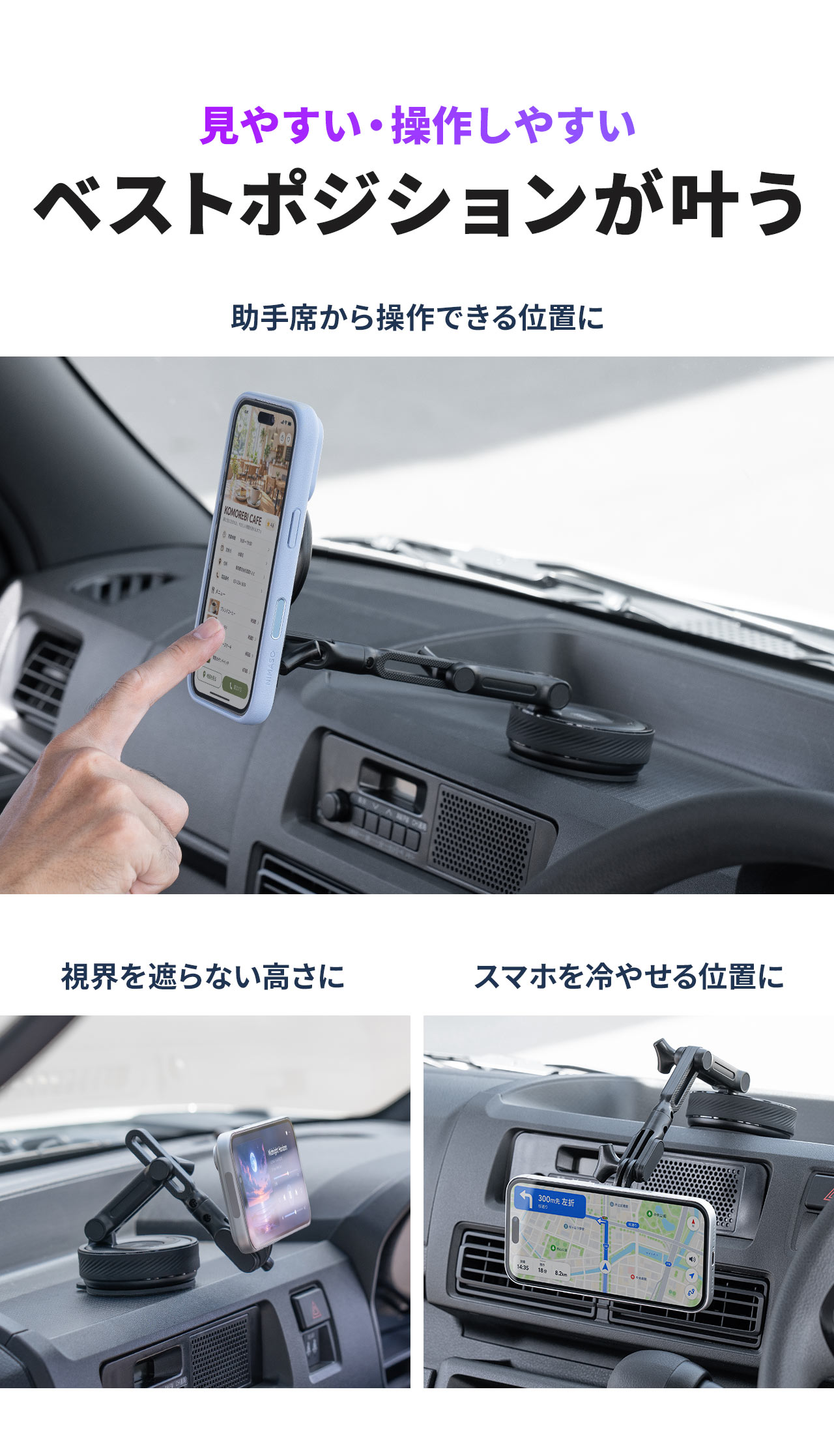 見やすい・操作しやすいベストポジションが叶う。助手席から操作しやすい位置や、視界を遮らない高さ、スマホを冷やしやすい位置に設置できます。
