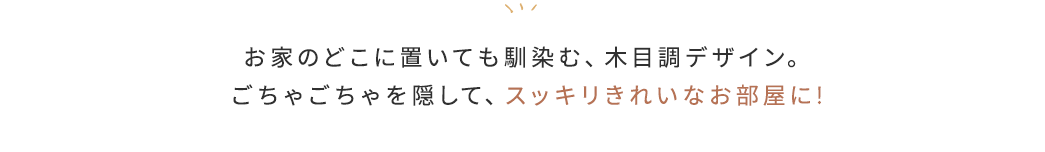 お家のどこに置いても馴染む、木目調デザイン。ごちゃごちゃを隠して、スッキリきれいなお部屋に!