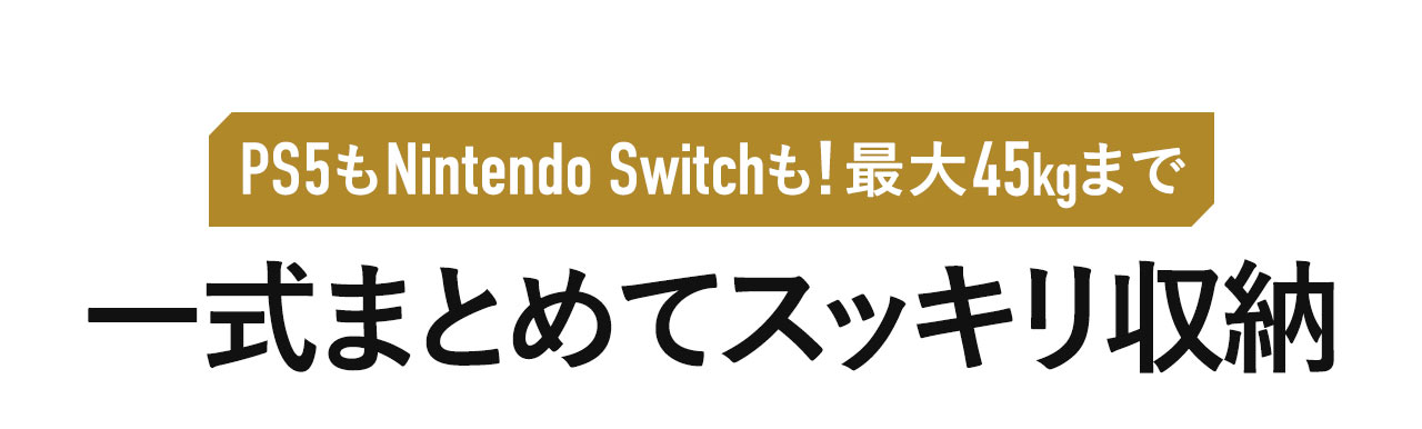 PS5やNintendo Switch一式などを、最大45kgまでまとめてスッキリ収納。
