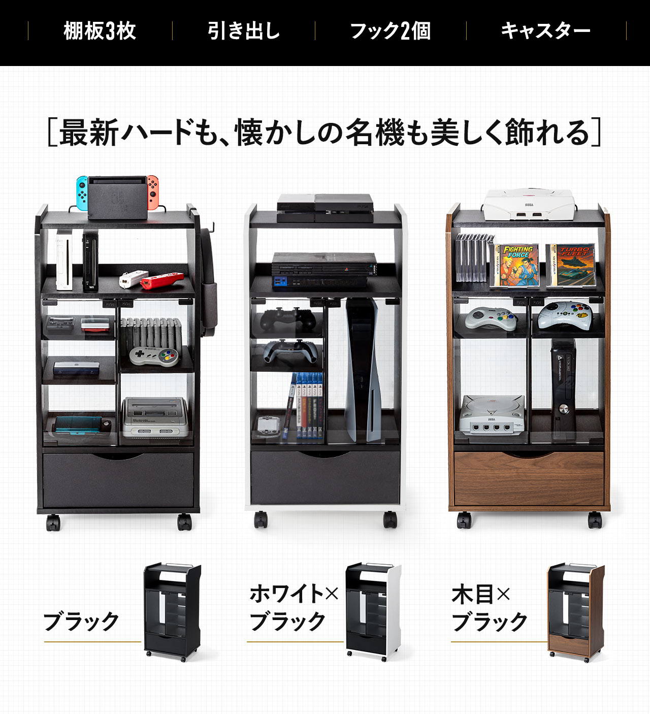棚板3枚、引き出し、フック2個、キャスター付きで最新ハードも、懐かしの名機も美しく飾れます。カラーバリエーションは、ブラック、ホワイト×ブラック、木目×ブラックの3種類です。