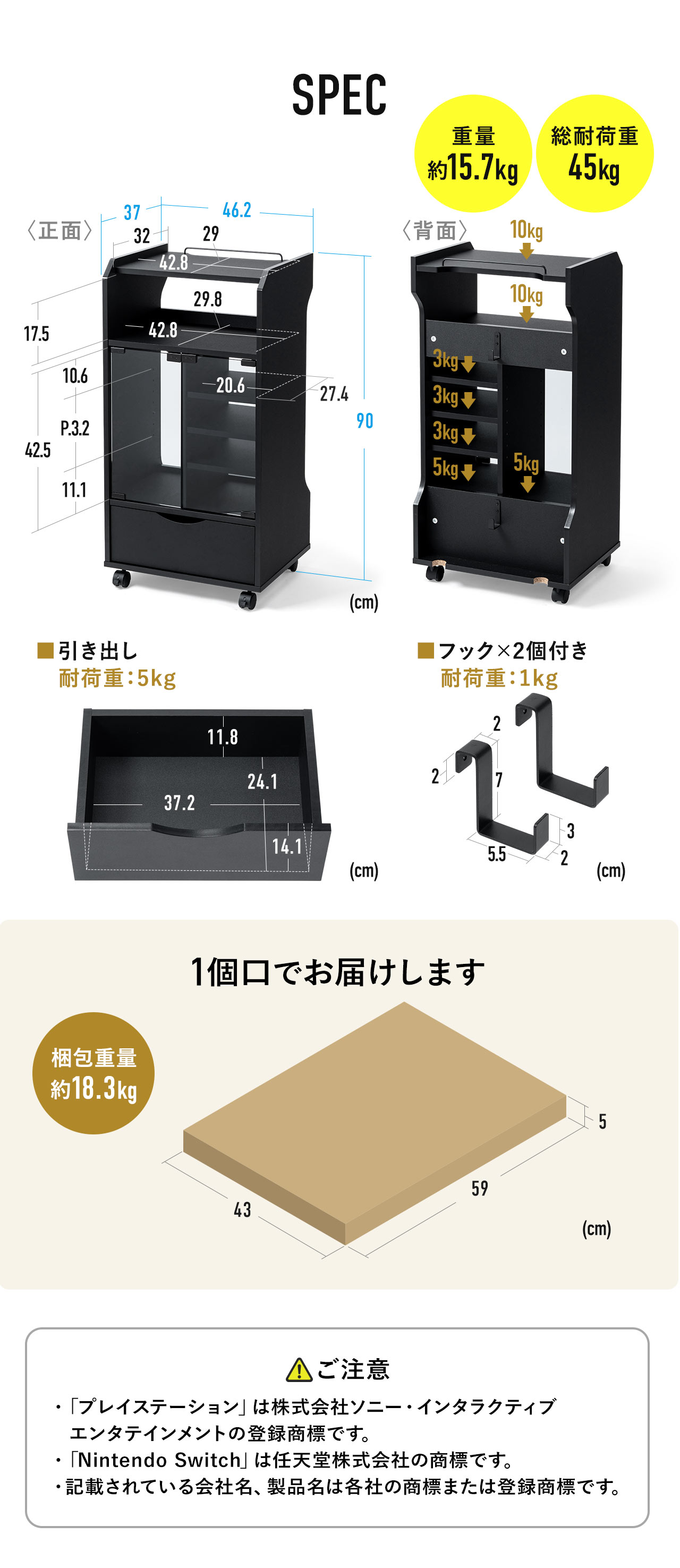 SPEC：本体サイズは幅46.2cm×奥行き37cm×高さ90cmで、天板スペースは幅42.8cm×奥行き29cm、オープンスペースは幅42.8cm×奥行き29.8cm、ガラス扉付き中棚は各幅20.6cm×奥行き27.4cm×高さ42.5cmで総耐荷重は45kg。引き出しは、幅37.2cm×奥行き24.1cm×高さ14.1cmで耐荷重5kg。梱包は一個口でお届けします。梱包サイズは幅43cm×奥行き59cm×高さ5㎝で重量は約18.3kg。以下にご注意ください：「プレイステーション」は株式会社ソニー・インタラクティブ エンタテインメントの登録商標です。「Nintendo Switch」は任天堂株式会社の商標です。記載されている会社名、製品名は各社の商標または登録商標です。