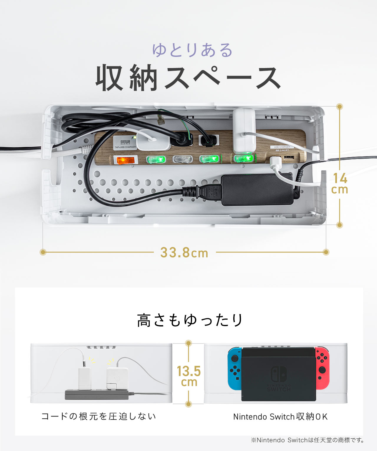 ゆとりある収納スペースで、高さもゆったりなので、コードの根元を圧迫せず、Nintendo Switchの収納も可能です。※Nintendo Switchは任天堂の商標です。