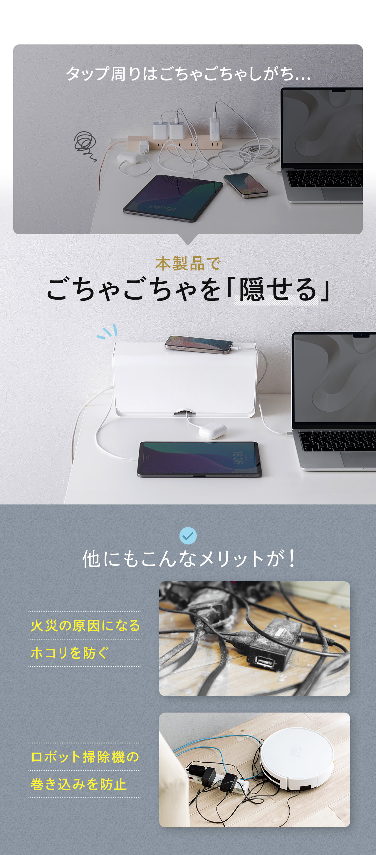 タップ周りのごちゃごちゃを本製品で「隠せる」!他にも、火災の原因になるホコリを防いだり、ロボット掃除機の巻き込みを防止など様々なメリットがあります。