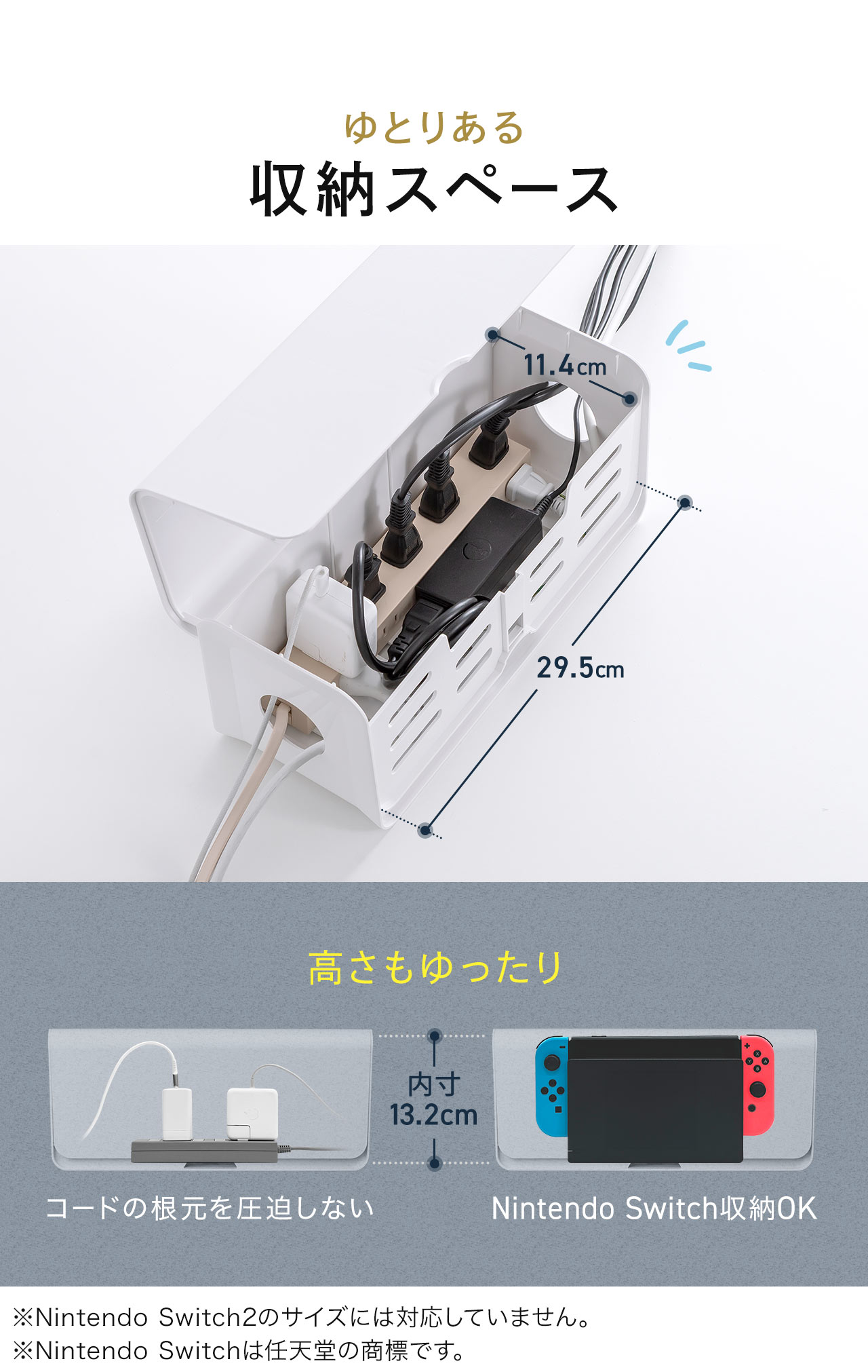 幅と高さにゆとりある収納スペースになっており、コードの根元を圧迫しません。他にも、Nintendo Switchの収納も可能です。※Nintendo Switch2のサイズには対応していません。
