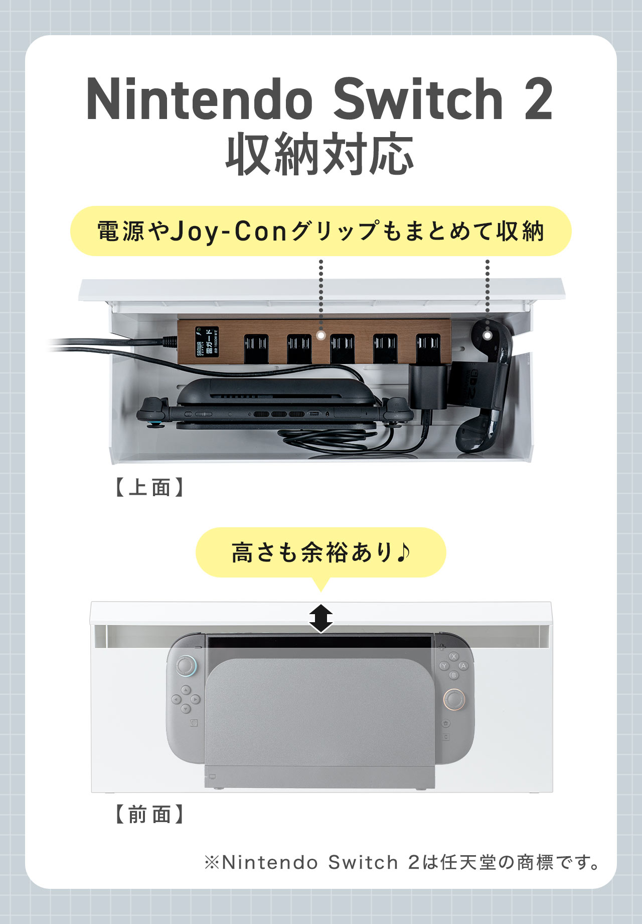 Nintendo Switch 2の収納に対応。電源やJoy-Conグリップもまとめて収納でき、高さも余裕があります。※Nintendo Switch 2は任天堂の商標です。