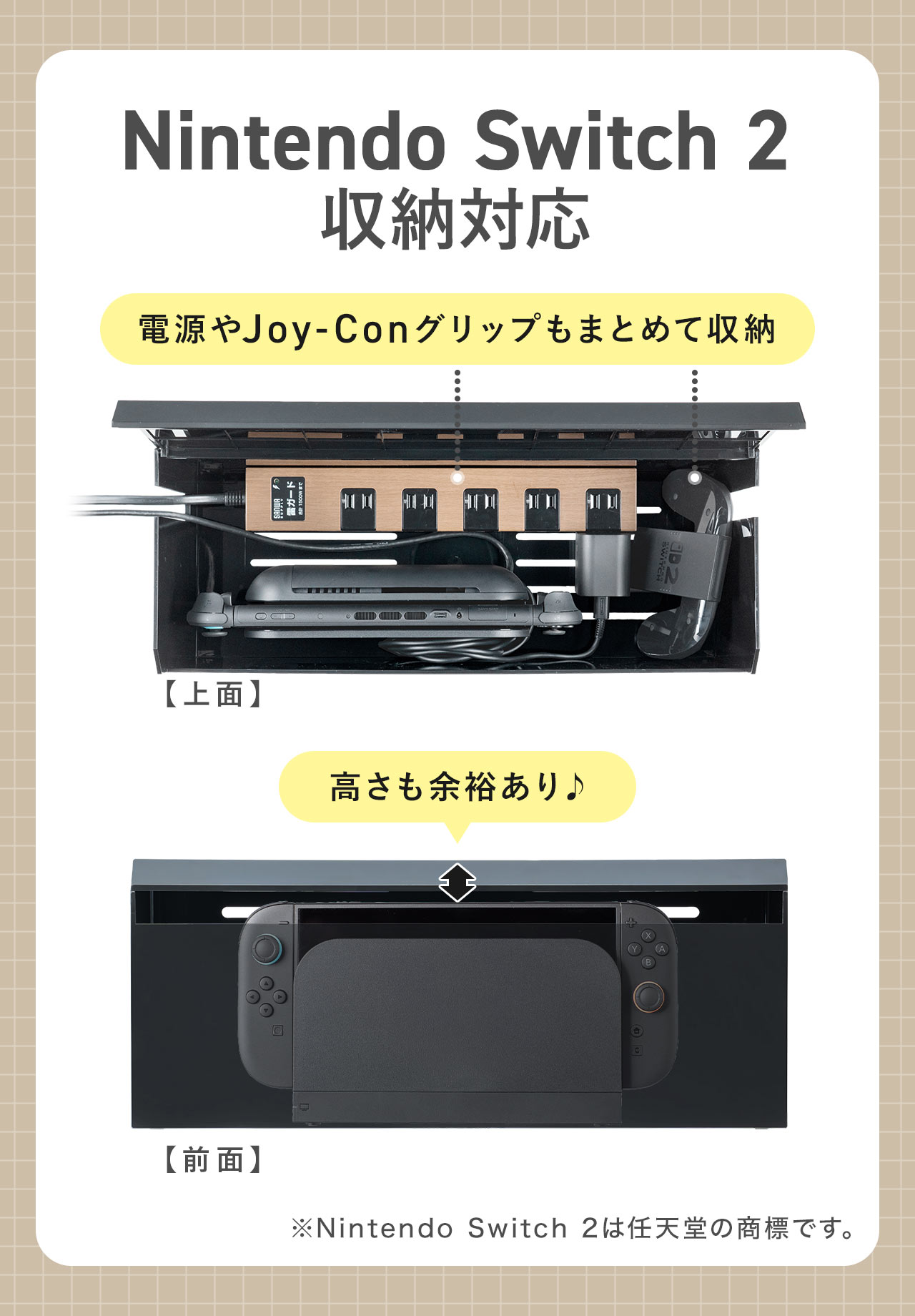 Nintendo Switch 2の収納に対応。電源やJoy-Conグリップもまとめて収納でき、高さも余裕があります。※Nintendo Switch 2は任天堂の商標です。
