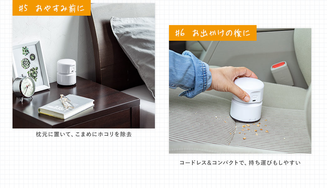 ＃5、おやすみ前に、枕元に置いて、こまめにホコリを除去。＃6、おでかけの後に、コードレス＆コンパクトで、持ち運びもしやすい。