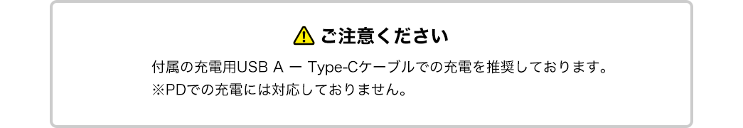 ご注意ください。付属の充電用USB A、Type-Cケーブルでの充電を推奨しております。※PDでの充電には対応しておりません。