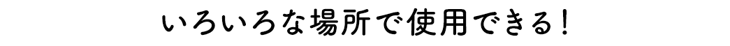 いろいろな場所で使用できる！