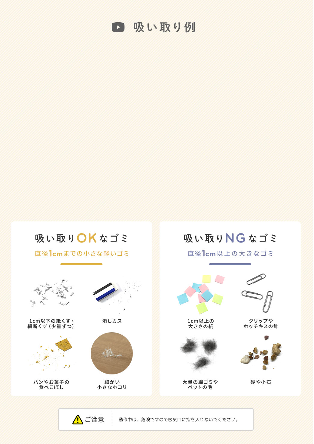 吸い取り例 吸い取りOKなゴミ 直径1cmまでの小さな軽いゴミ 吸い取りNGなゴミ 直径1cm以上の大きなゴミ