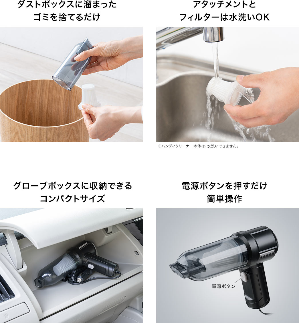 ダストケースに溜まったゴミを捨てるだけ アタッチメントとフィルターは水洗いOK ダッシュボードに収納できるコンパクトサイズ 電源ボタンを押すだけ簡単操作