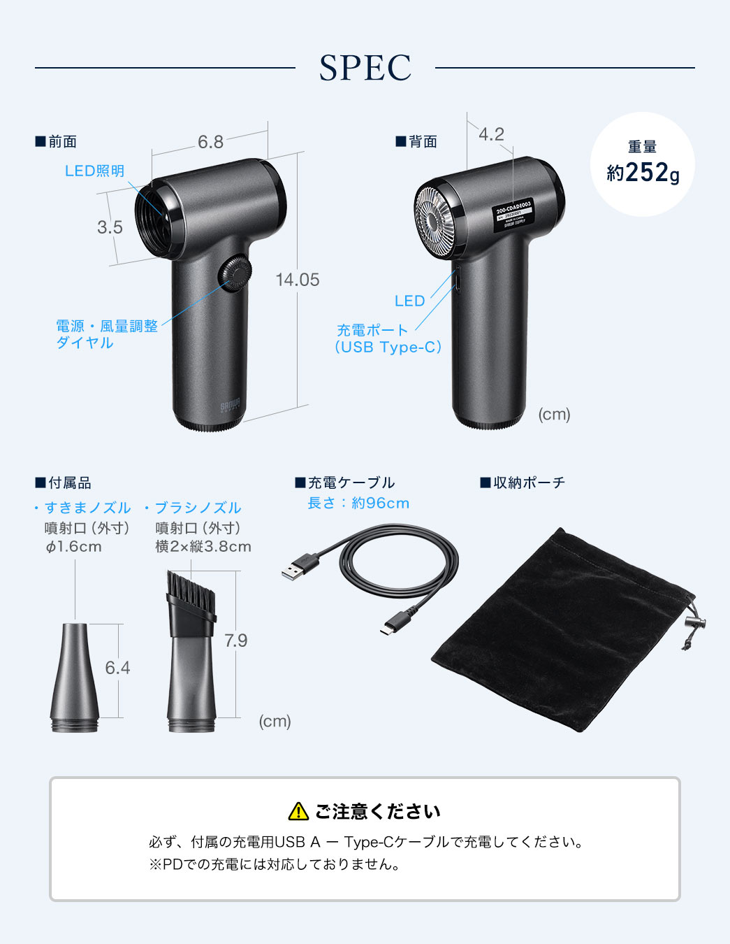 SPEC：本製品のサイズは幅4.2cm×奥行き6.8cm×高さ14.05cmで、吹き出し口の直径は3.5cm、重量は約252gです。隙間ノズルは噴射口の直径1.6cm、高さ6.4cmで、ブラシノズルは噴射口の直径2cm、縦3.8cm、全体の高さが7.9cm。またケーブル長約96cmのType-Cケーブルと収納ポーチを付属しています。充電の際は必ず、付属の充電用USB A ー Type-Cケーブルで充電してください。※Type-C ー Type-Cでの充電や、PDでの充電には対応しておりません。