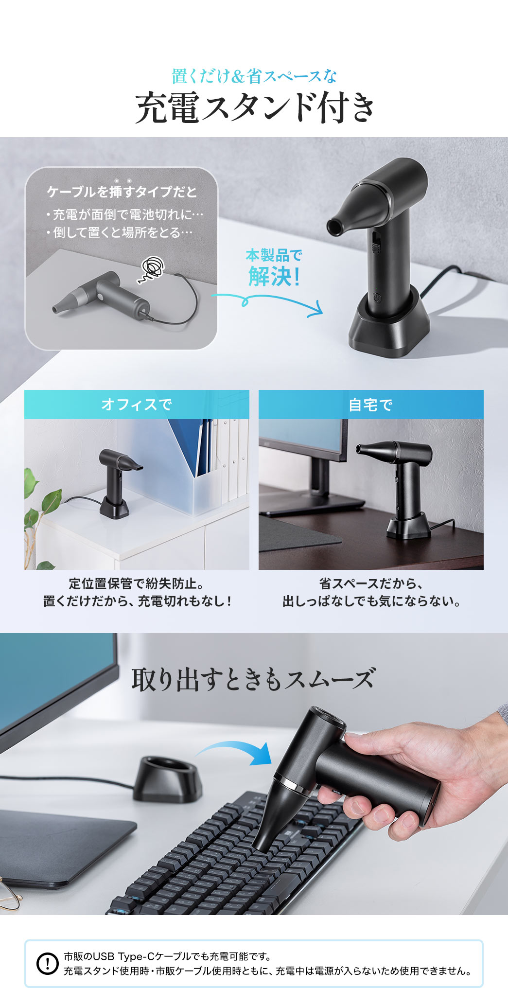置くだけの省スペース充電スタンド付きでスムーズに取り出すことができ、充電の手間や倒して置いたときの場所取りのお悩みを解決します。オフィスや自宅で定位置保管ができ、紛失防止や充電切れの心配がなく、省スペースで出しっぱなしでも気になりません。市販のUSB Type-Cケーブルでも充電可能です。充電スタンド使用時・市販ケーブル使用時ともに、充電中は電源が入らないため使用できません。