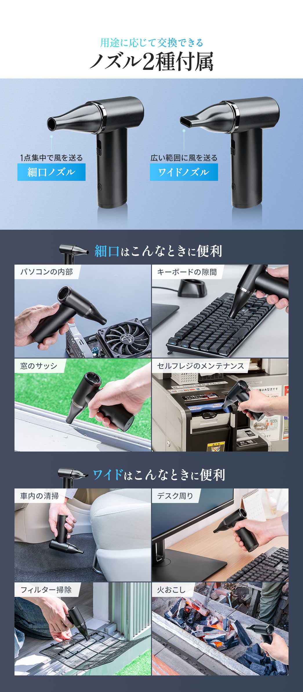 用途に応じて交換できる、1点集中で風を送る細口ノズルと広い範囲に風を送るワイドノズルの2種を付属しています。細口はパソコン内部やキーボードの隙間、窓のサッシなど細かい場所の掃除に便利で、ワイドは車内やデスク周り、フィルター掃除、火おこしなど広範囲に便利です。