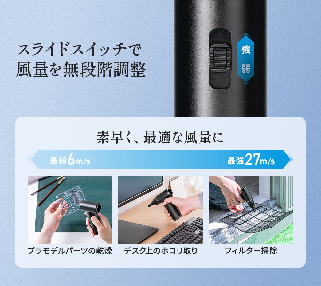 スライドスイッチで風量を6メートル毎秒から27メートル毎秒まで無段階に調整でき、プラモデルパーツの乾燥やデスク上のホコリ取り、フィルター掃除など幅広い場面で使用できます。