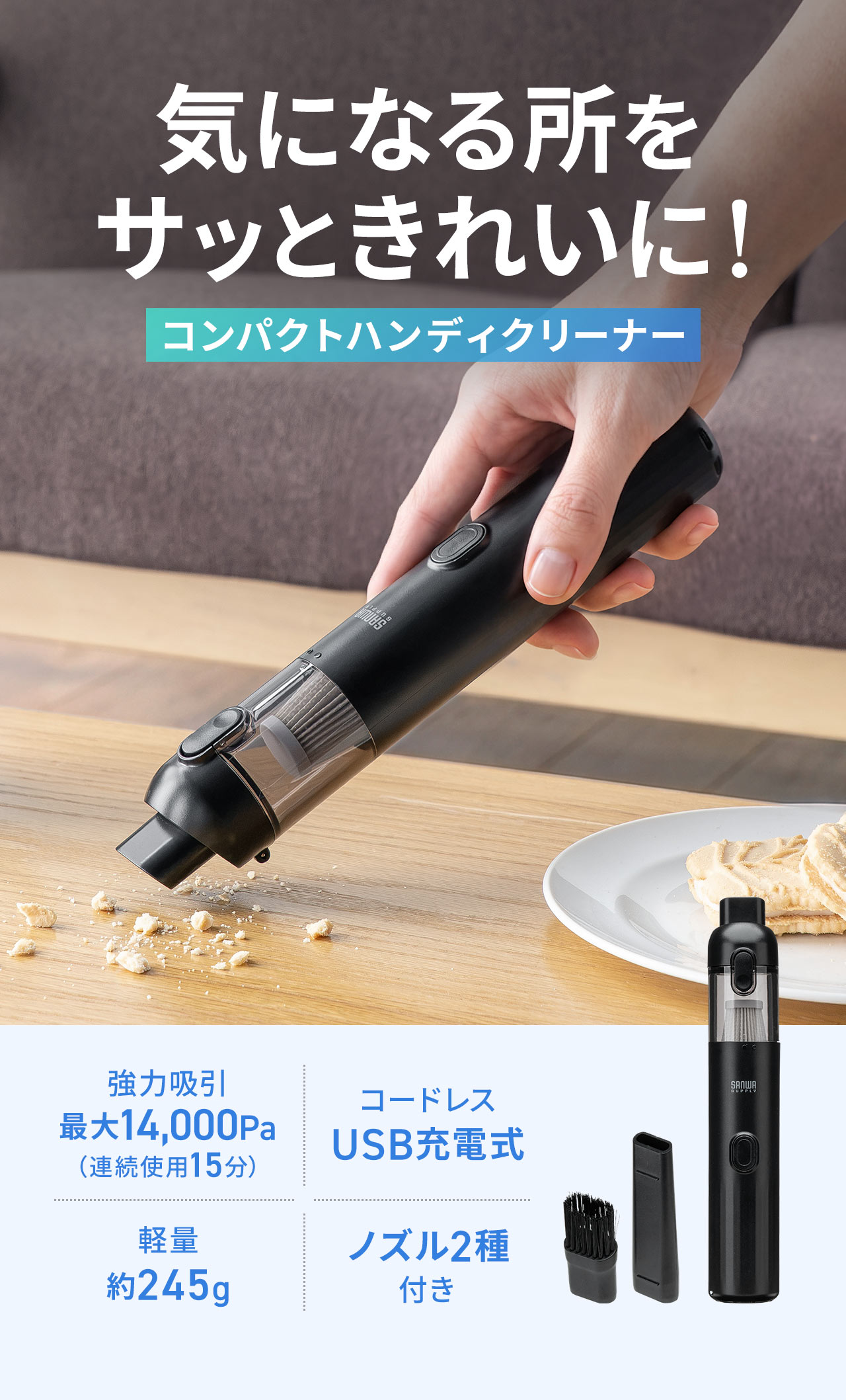 気になる所をサッときれいに！コンパクトハンディクリーナー。最大14,000Paの強力吸引（連続使用15分）、コードレスUSB充電式で、軽量約245g、ノズル2種付きです。