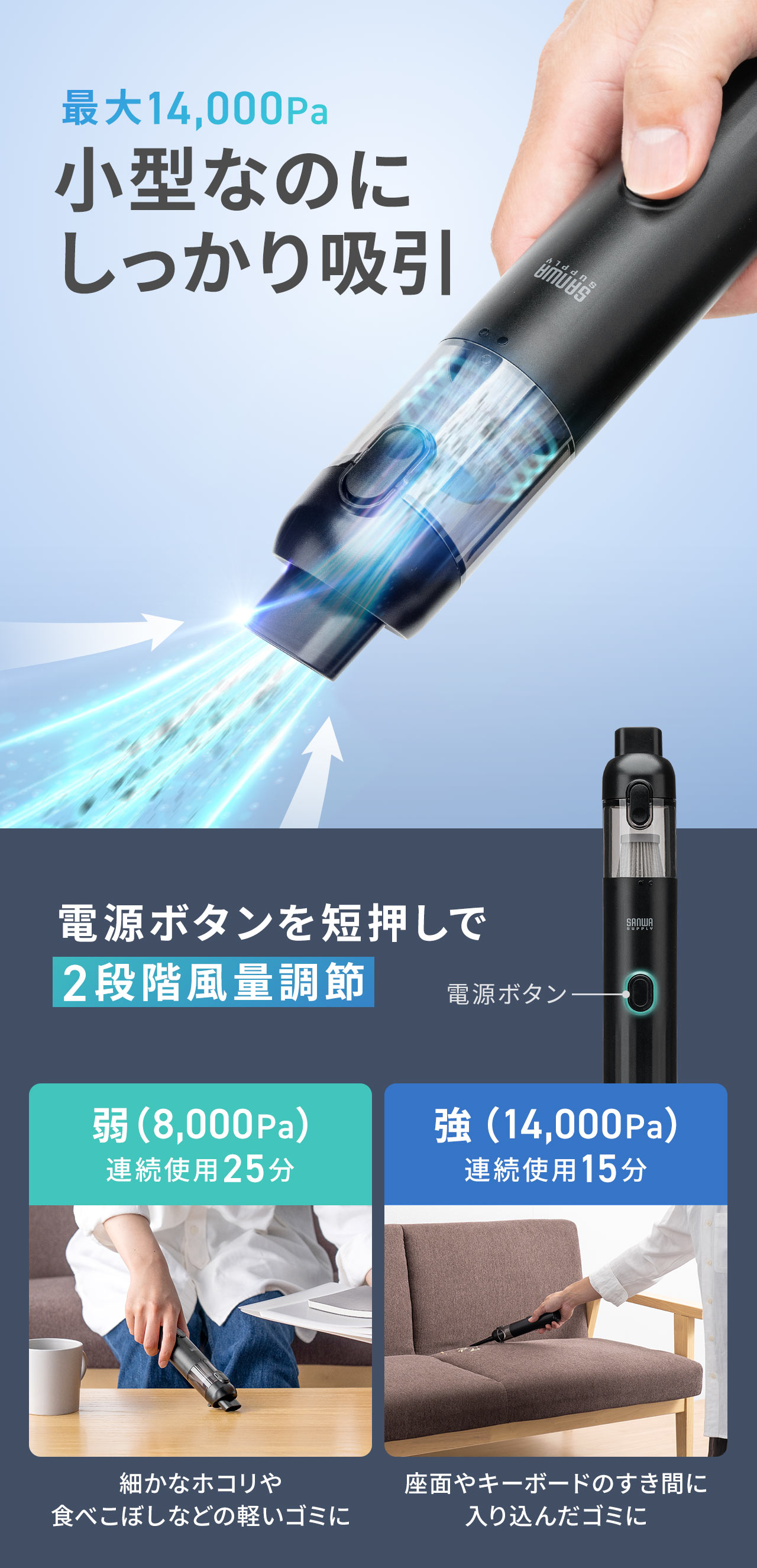 最大14,000Pa、小型なのにしっかり吸引。電源ボタンを短押しで、細かなホコリや食べこぼしなどの軽いゴミに最適な弱（8,000Pa）と座面やキーボードのすき間に入り込んだゴミに最適な強（14,000Pa）の2段階風量調節が可能です。