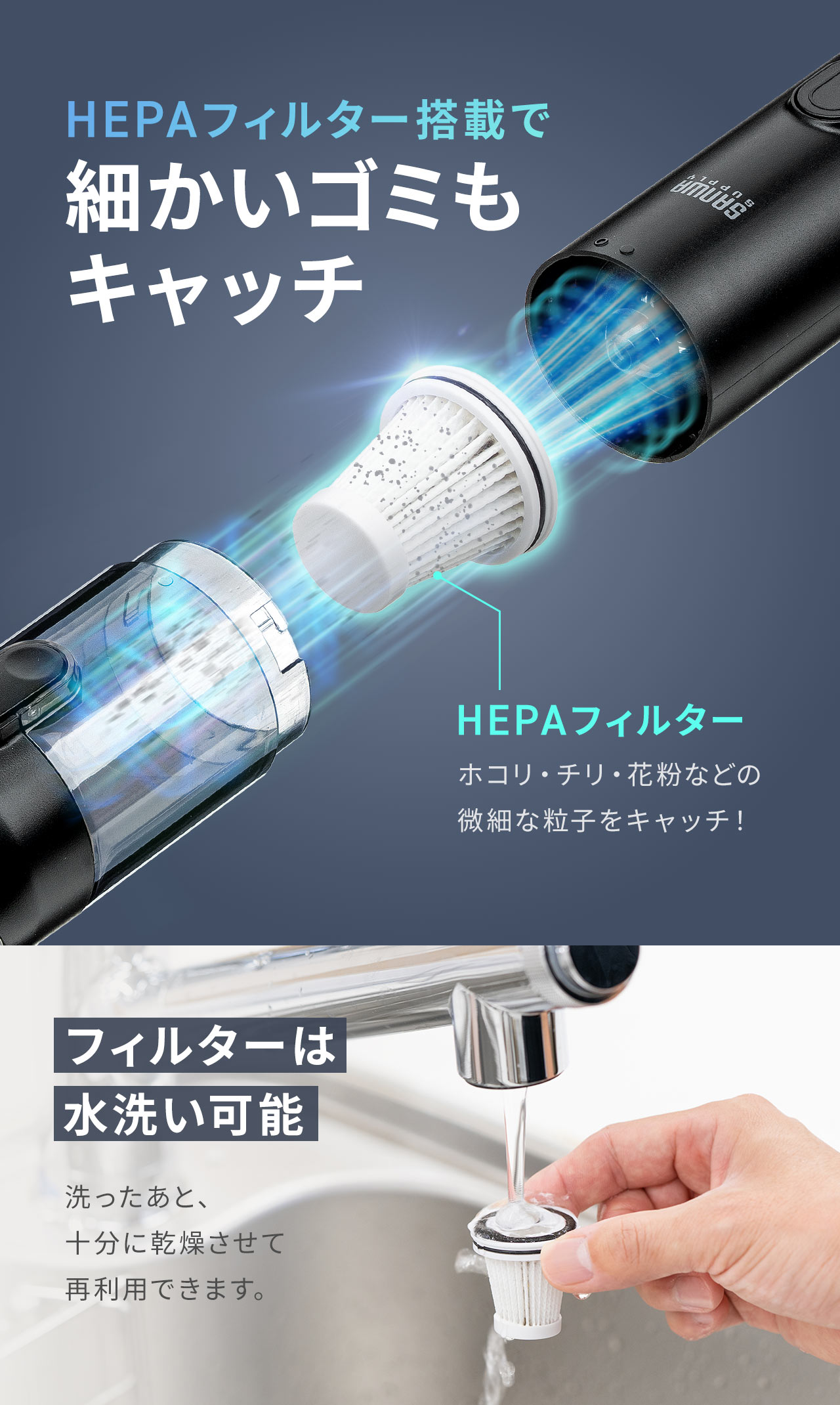 HEPAフィルター搭載で細かいゴミもキャッチ。フィルターは水洗い可能だから洗ったあと、十分に乾燥させて再利用できます。