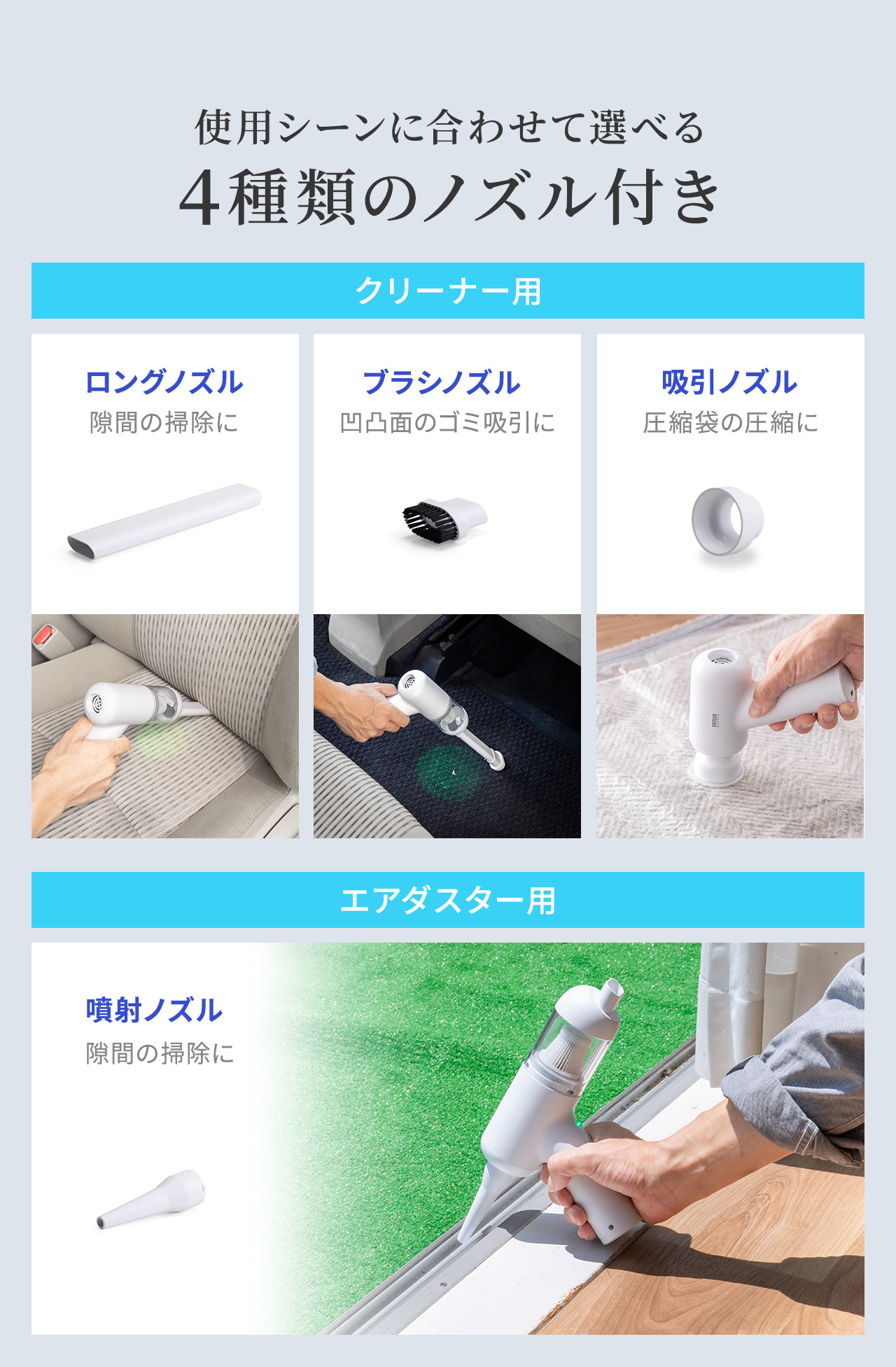使用シーンに合わせて選べる4種類のノズル付き。ロングノズルは隙間の掃除、ブラシノズルは凹凸面のゴミ吸引、吸引ノズルは圧縮袋の圧縮に使用でき、エアダスター用の噴射ノズルも付属しています。
