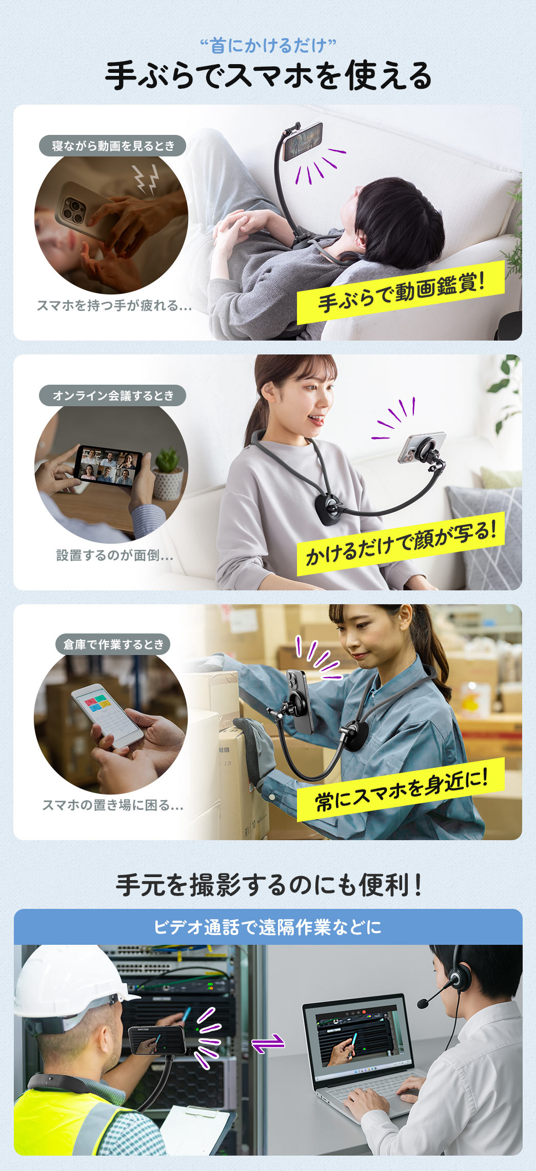 “首にかけるだけ”で手ぶらでスマホを使える。本製品があれば、寝ながらの動画視聴で手が疲れるときも手ぶらで快適に使え、オンライン会議では首にかけるだけで簡単にカメラを設置、さらに倉庫作業中などスマホの置き場に困る場面でも、常に身近にスマホを携帯できます。また、ビデオ通話で遠隔作業などに手元を撮影するのにも便利です！