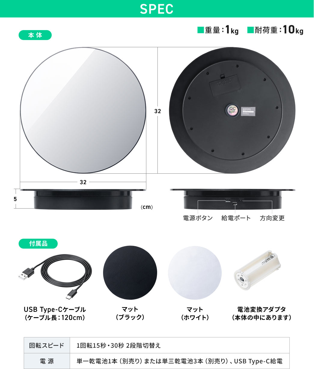SPEC：直径32cm、高さ5cmで重量は1kg耐荷重は10kgです。付属品はケーブル長120cmのUSB Type-Cケーブル、マット（ブラック・ホワイト）、電池変換アダプタ（本体の中にあります）です。回転スピードは1回転15秒・30秒 2段階切替え、電源は単一乾電池1本（別売り）または単三乾電池三本（別売り）、USB Type-C給電。