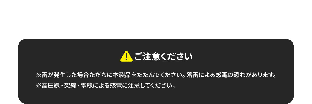 ご注意ください。※雷が発生した場合ただちに本製品をたたんでください。落雷による感電の恐れがあります。高圧線・架線・電線による感電に注意してください。