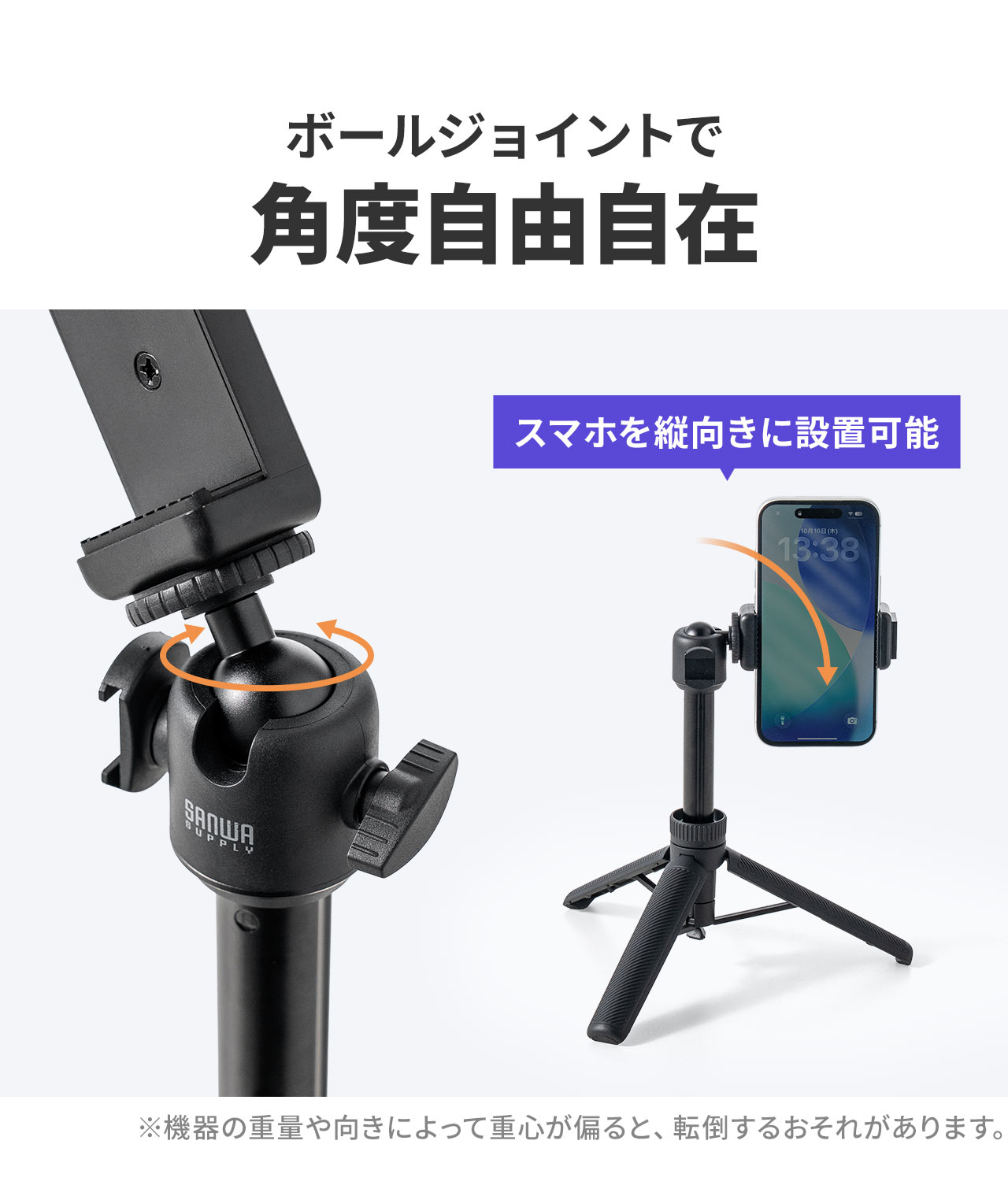 ボールジョイントで角度自由自在。スマホを縦向きに設置可能。※機器の重量や向きによって重心が偏ると、転倒するおそれがあります。