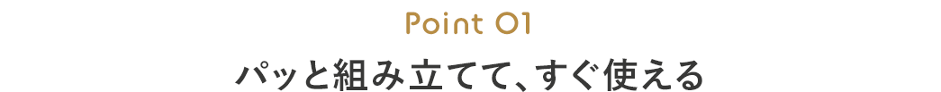 Point 01 パッと組み立てて、すぐ使える