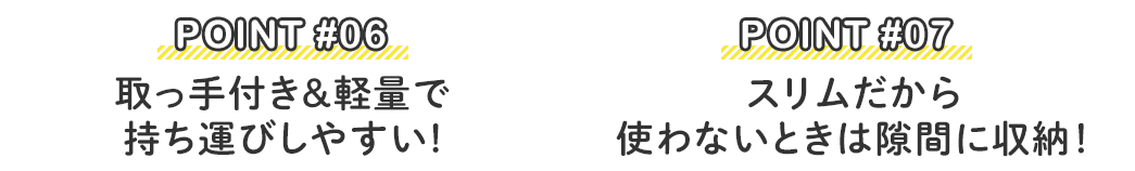 POINT #06：取っ手付き＆軽量で持ち運びしやすい！ POINT #07：スリムだから使わないときは隙間に収納！