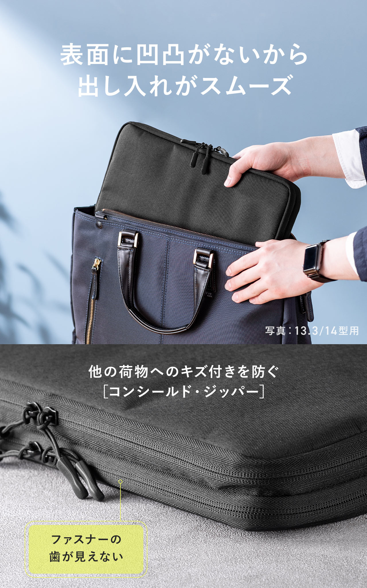 表面に凹凸がないから出し入れがスムーズにでき、他の荷物へのキズ付きを防ぐコンシールド・ジッパーを採用しています。