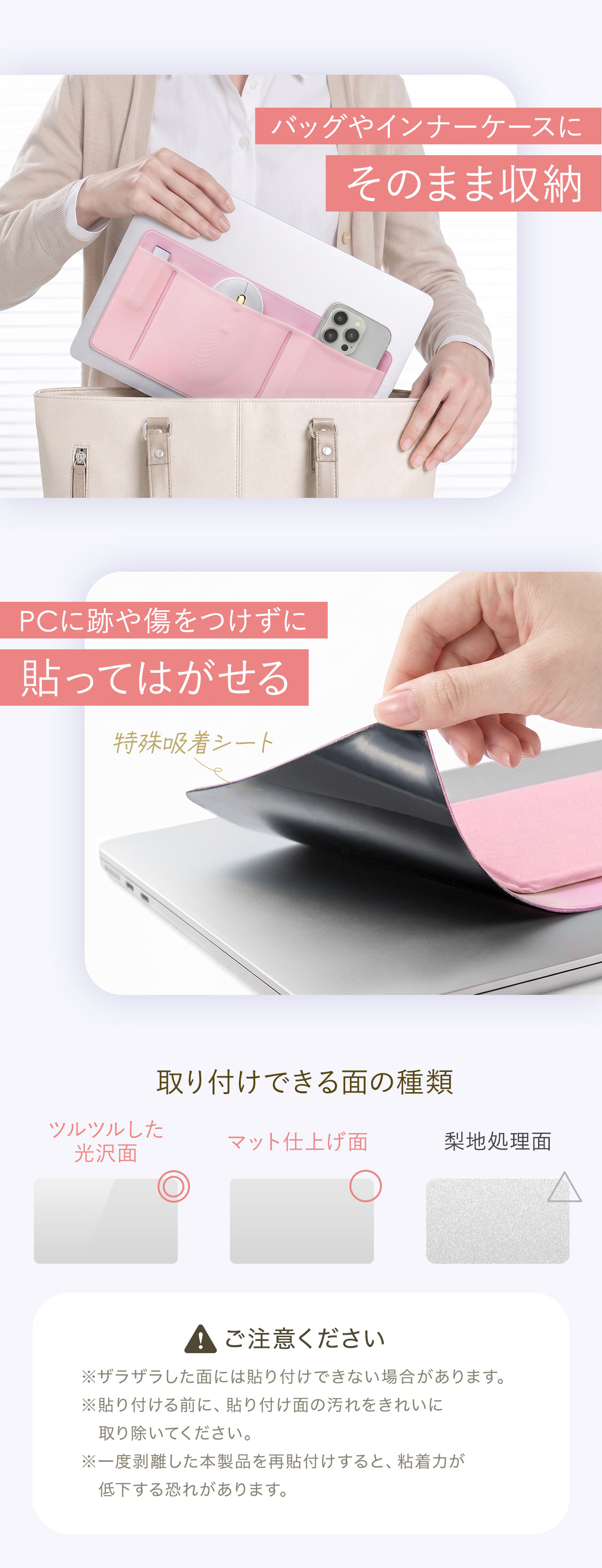 バッグやインナーケースにそのまま収納でき、PCに跡や傷をつけずに貼ってはがせる特殊吸着シートを採用。ツルツルした光沢面やマット仕上げ面、梨地処理面に取り付けができます。※ザラザラした面には貼り付けできない場合があります。※貼り付ける前に、貼り付け面の汚れをきれいに 取り除いてください。※一度剥離した本製品を再貼付けすると、粘着力が 低下する恐れがあります。