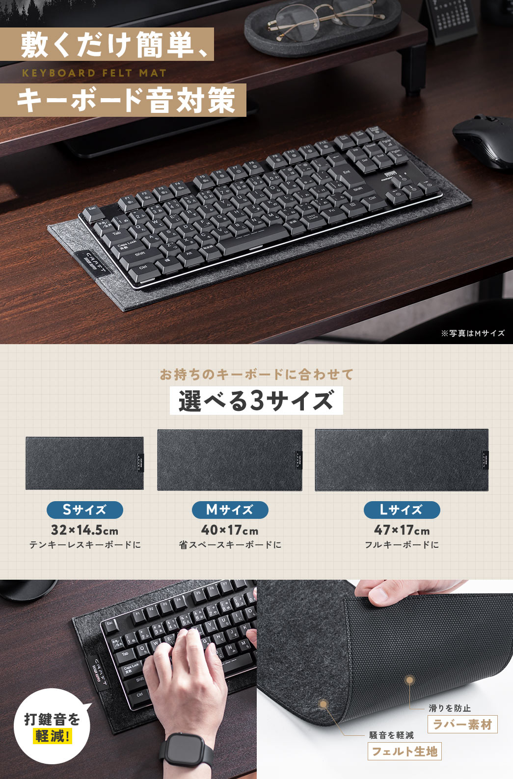 敷くだけ簡単、キーボード音対策ができる、キーボードフェルトマット。お持ちのキーボードに合わせて、選べる3サイズ。テンキーレスキーボードに、32×14.5cmの、Sサイズ。省スペースキーボードに、40×17cmの、Mサイズ。フルキーボードに、47×17cmの、Lサイズ。フェルト生地で、騒音を軽減し、ラバー素材で、滑りを防止します。