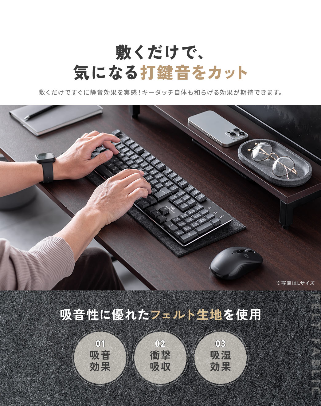 敷くだけで、気になる打鍵音をカット。敷くだけですぐに静音効果を実感！キータッチ自体も和らげる効果が期待できます。また、吸音性に優れたフェルト生地を使用しており、吸音効果や、衝撃吸収、吸湿効果にも優れています。