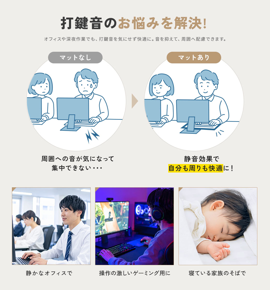 マットなしだと、周囲への音が気になって、集中できない。マットありなら、静音効果で、自分も周りも快適にし、打鍵音のお悩みを解決します。オフィスや深夜作業でも、打鍵音を気にせず快適に、音を抑えて、周囲へ配慮できます。静かなオフィス、操作の激しいゲーミング用や、寝ている家族のそばでなど、ご使用いただけます。